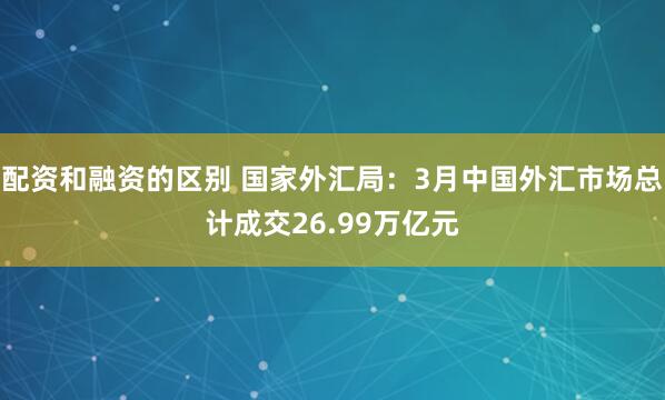 配资和融资的区别 国家外汇局：3月中国外汇市场总计成交26.99万亿元