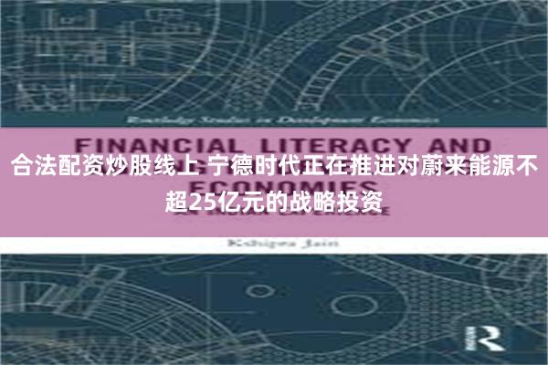 合法配资炒股线上 宁德时代正在推进对蔚来能源不超25亿元的战略投资