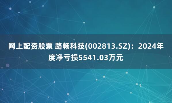 网上配资股票 路畅科技(002813.SZ)：2024年度净亏损5541.03万元