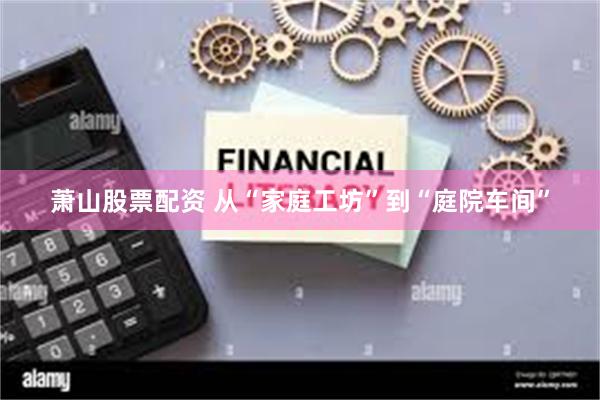 萧山股票配资 从“家庭工坊”到“庭院车间”