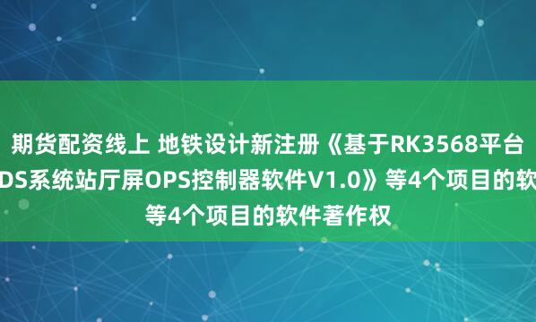 期货配资线上 地铁设计新注册《基于RK3568平台的车站PIDS系统站厅屏OPS控制器软件V1.0》等4个项目的软件著作权