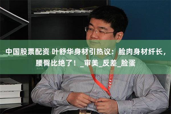 中国股票配资 叶舒华身材引热议：脸肉身材纤长，腰臀比绝了！_审美_反差_脸蛋