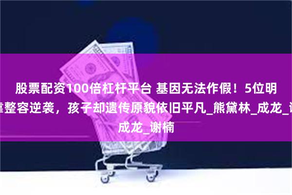股票配资100倍杠杆平台 基因无法作假！5位明星靠整容逆袭，孩子却遗传原貌依旧平凡_熊黛林_成龙_谢楠