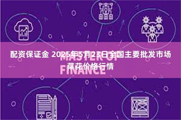 配资保证金 2025年5月23日全国主要批发市场菜花价格行情