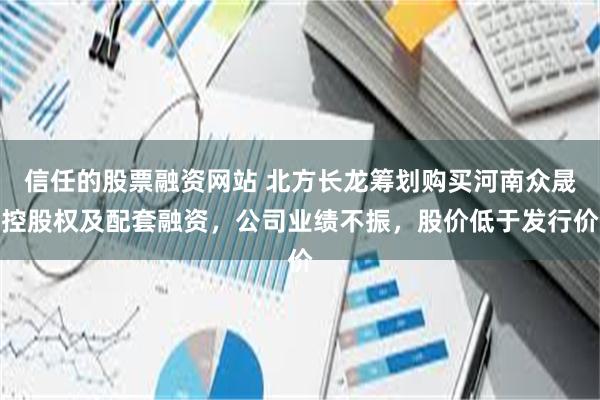 信任的股票融资网站 北方长龙筹划购买河南众晟控股权及配套融资，公司业绩不振，股价低于发行价