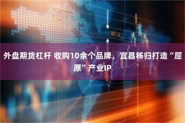 外盘期货杠杆 收购10余个品牌，宜昌秭归打造“屈原”产业IP