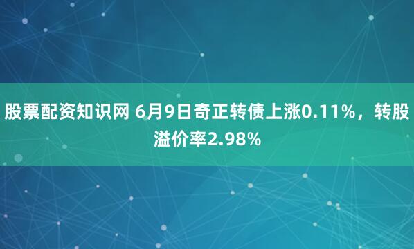 股票配资知识网 6月9日奇正转债上涨0.11%，转股溢价率2.98%