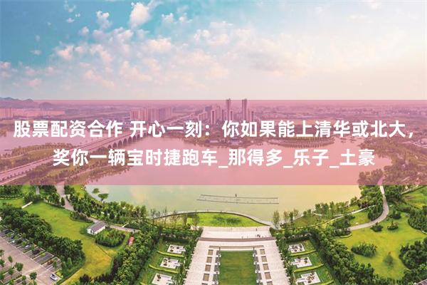 股票配资合作 开心一刻：你如果能上清华或北大，奖你一辆宝时捷跑车_那得多_乐子_土豪